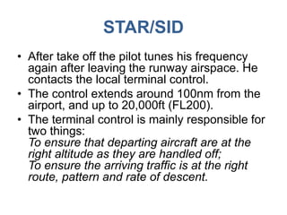STAR/SID
• After take off the pilot tunes his frequency
again after leaving the runway airspace. He
contacts the local terminal control.
• The control extends around 100nm from the
airport, and up to 20,000ft (FL200).
• The terminal control is mainly responsible for
two things:
To ensure that departing aircraft are at the
right altitude as they are handled off;
To ensure the arriving traffic is at the right
route, pattern and rate of descent.
 