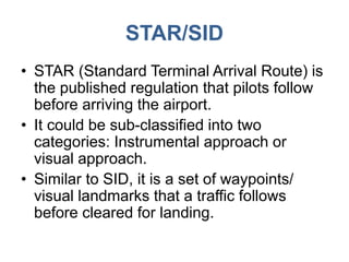 STAR/SID
• STAR (Standard Terminal Arrival Route) is
the published regulation that pilots follow
before arriving the airport.
• It could be sub-classified into two
categories: Instrumental approach or
visual approach.
• Similar to SID, it is a set of waypoints/
visual landmarks that a traffic follows
before cleared for landing.
 