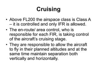 Cruising
• Above FL200 the airspace class is Class A
– it is controlled and only IFR is allowed.
• The en-route/ area control, who is
responsible for each FIR, is taking control
of the aircraft’s cruising stage.
• They are responsible to allow the aircraft
to fly in their planned altitudes and at the
same time maintain separation both
vertically and horizontally.
 