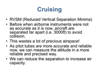Cruising
• RVSM (Reduced Vertical Separation Minima)
• Before when airborne instruments were not
as accurate as it is now, aircraft are
separated far apart (i.e. 3000ft) to avoid
collision.
• This wastes a lot of precious airspace!
• As pitot tubes are more accurate and reliable
now, we can measure the altitude in a more
reliable and precised way.
• We can reduce the separation to increase air
capacity.
 
