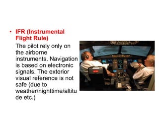 • IFR (Instrumental
Flight Rule)
The pilot rely only on
the airborne
instruments. Navigation
is based on electronic
signals. The exterior
visual reference is not
safe (due to
weather/nighttime/altitu
de etc.)
 