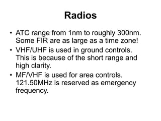 Radios
• ATC range from 1nm to roughly 300nm.
Some FIR are as large as a time zone!
• VHF/UHF is used in ground controls.
This is because of the short range and
high clarity.
• MF/VHF is used for area controls.
121.50MHz is reserved as emergency
frequency.
 