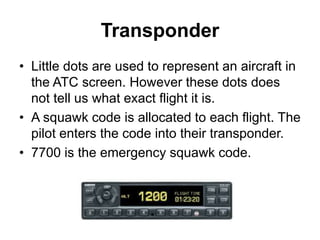 Transponder
• Little dots are used to represent an aircraft in
the ATC screen. However these dots does
not tell us what exact flight it is.
• A squawk code is allocated to each flight. The
pilot enters the code into their transponder.
• 7700 is the emergency squawk code.
 