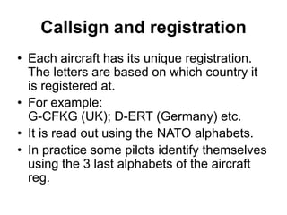 Callsign and registration
• Each aircraft has its unique registration.
The letters are based on which country it
is registered at.
• For example:
G-CFKG (UK); D-ERT (Germany) etc.
• It is read out using the NATO alphabets.
• In practice some pilots identify themselves
using the 3 last alphabets of the aircraft
reg.
 