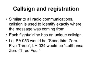 Callsign and registration
• Similar to all radio communications,
callsign is used to identify exactly where
the message was coming from.
• Each flight/airline has an unique callsign.
• I.e. BA 053 would be “Speedbird Zero-
Five-Three”, LH 034 would be “Lufthansa
Zero-Three Four”
 