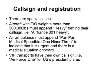 Callsign and registration
• There are special cases:
• Aircraft with T/O weights more than
300,000lbs must append “Heavy” behind their
callsign, i.e. “Airfrance 001 heavy”.
• Air ambulance must append “Pan Pan
Medical Speedbird One Niner Three” to
indicate that it is urgent and there is a
medical situation onboard.
• VIP transports have their own callsign, i.e.
“Air Force One” for US’s president plane.
 