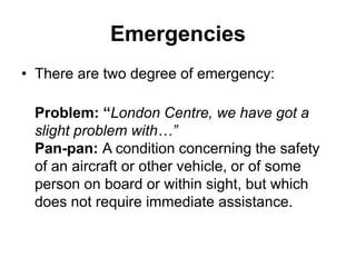 Emergencies
• There are two degree of emergency:
Problem: “London Centre, we have got a
slight problem with…”
Pan-pan: A condition concerning the safety
of an aircraft or other vehicle, or of some
person on board or within sight, but which
does not require immediate assistance.
 