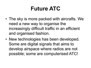 Future ATC
• The sky is more packed with aircrafts. We
need a new way to organise the
increasingly difficult traffic in an efficient
and organised fashion.
• New technologies has been developed.
Some are digital signals that aims to
develop airspace where radios are not
possible; some are computerised ATC!
 