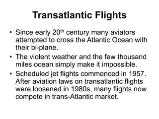 Transatlantic Flights
• Since early 20th century many aviators
attempted to cross the Atlantic Ocean with
their bi-plane.
• The violent weather and the few thousand
miles ocean simply make it impossible.
• Scheduled jet flights commenced in 1957.
After aviation laws on transatlantic flights
were loosened in 1980s, many flights now
compete in trans-Atlantic market.
 