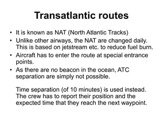 Transatlantic routes
• It is known as NAT (North Atlantic Tracks)
• Unlike other airways, the NAT are changed daily.
This is based on jetstream etc. to reduce fuel burn.
• Aircraft has to enter the route at special entrance
points.
• As there are no beacon in the ocean, ATC
separation are simply not possible.
Time separation (of 10 minutes) is used instead.
The crew has to report their position and the
expected time that they reach the next waypoint.
 