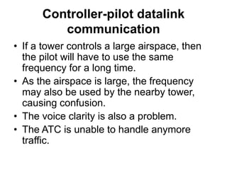 Controller-pilot datalink
communication
• If a tower controls a large airspace, then
the pilot will have to use the same
frequency for a long time.
• As the airspace is large, the frequency
may also be used by the nearby tower,
causing confusion.
• The voice clarity is also a problem.
• The ATC is unable to handle anymore
traffic.
 