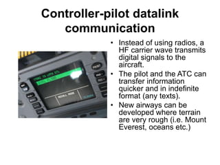 Controller-pilot datalink
communication
• Instead of using radios, a
HF carrier wave transmits
digital signals to the
aircraft.
• The pilot and the ATC can
transfer information
quicker and in indefinite
format (any texts).
• New airways can be
developed where terrain
are very rough (i.e. Mount
Everest, oceans etc.)
 