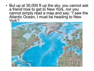• But up at 30,000 ft up the sky, you cannot ask
a friend how to get to New York, nor you
cannot simply read a map and say: “I saw the
Atlantic Ocean, I must be heading to New
York”!
 