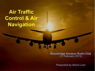 Air Traffic
Control & Air
Navigation
Stourbridge Amateur Radio Club
(11 February 2013)
Presented by Kelvin Lam
 