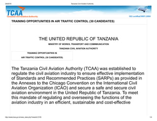 3/9/2018 Tanzania Civil Aviation Authority
http://www.tcaa.go.tz/news_data.php?newsId=2105 1/4
TRAINING OPPORTUNITIES IN
AIR TRAFFIC CONTROL (30 CANDIDATES)
TRAINING OPPORTUNITIES IN AIR TRAFFIC CONTROL (30 CANDIDATES)
THE UNITED REPUBLIC OF TANZANIA
MINISTRY OF WORKS, TRANSPORT AND COMMMUNICATION
TANZANIA CIVIL AVIATION AUTHORITY
The Tanzania Civil Aviation Authority (TCAA) was established to
regulate the civil aviation industry to ensure effective implementation
of Standards and Recommended Practices (SARPs) as provided in
the Annexes to the Chicago Convention on the International Civil
Aviation Organization (ICAO) and secure a safe and secure civil
aviation environment in the United Republic of Tanzania. To meet
this mandate of regulating and overseeing the functions of the
aviation industry in an efficient, sustainable and cost-effective
 