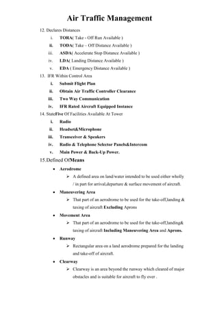 Air Traffic Management
12. Declares Distances
i.

TORA( Take - Off Run Available )

ii.

TODA( Take – Off Distance Available )

iii.

ASDA( Accelerate Stop Distance Available )

iv.

LDA( Landing Distance Available )

v.

EDA ( Emergency Distance Available )

13. IFR Within Control Area
i.

Submit Flight Plan

ii.

Obtain Air Traffic Controller Clearance

iii.

Two Way Communication

iv.

IFR Rated Aircraft Equipped Instance

14. StateFive Of Facilities Available At Tower
i.

Radio

ii.

Headset&Microphone

iii.

Transceiver & Speakers

iv.

Radio & Telephone Selector Panels&Intercom

v.

Main Power & Back-Up Power.

15.Defined OfMeans
Aerodrome
 A defined area on land/water intended to be used either wholly
/ in part for arrival,departure & surface movement of aircraft.
Maneuvering Area
 That part of an aerodrome to be used for the take-off,landing &
taxing of aircraft Excluding Aprons
Movement Area
 That part of an aerodrome to be used for the take-off,landing&
taxing of aircraft Including Maneuvering Area and Aprons.
Runway
 Rectangular area on a land aerodrome prepared for the landing
and take-off of aircraft.
Clearway
 Clearway is an area beyond the runway which cleared of major
obstacles and is suitable for aircraft to fly over .

 