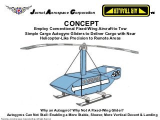 J arnot A erospace C orporation                     TM




                                                                     CONCEPT
                                   Employ Conventional Fixed-Wing Aircraft to Tow
                               Simple Cargo Autogyro Gliders to Deliver Cargo with Near
                                      Helicopter-Like Precision to Remote Areas




                         Why an Autogyro? Why Not A Fixed-Wing Glider?
       Autogyros Can Not Stall: Enabling a More Stable, Slower, More Vertical Decent & Landing
Proprietary Jarnot Aerospace Corporation Data, All Rights Reserved
 