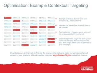 Optimisation: Example Contextual Targeting
Example contextual channel to be used:
‘bespoke city_ breaks’ channel
Here are just some of the keywords used in
the channel.
Red highlighted – Negative words which will
not be associated with the channel.
Grapeshot provides insight into what type of
content is delivering the best response for
you. This insight is then used to optimised to
your campaigns.
We will also run all channels to find out the obscure channels and make our very own channel
tailored to your products. We will create a bespoke ‘Virgin Balloon Flights’ contextual channel.
 