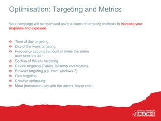 Optimisation: Targeting and Metrics
Time of day targeting.
Day of the week targeting.
Frequency capping (amount of times the same
user sees the ad).
Section of the site targeting.
Device targeting (Tablet, Desktop and Mobile).
Browser targeting (i.e. ipad, windows 7).
Geo targeting.
Creative optimising.
Moat (interaction rate with the advert, hover rate).
Your campaign will be optimised using a blend of targeting methods to increase your
response and exposure:
 