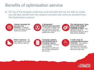 Benefits of optimisation service
On top of the bespoke audiences and channels that we are able to create,
you will also benefit from the range of services that come as standard from
the Optimisation product:
 