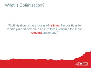 What is Optimisation?
“Optimisation is the process of refining the positions to
which your ad serves to ensure that it reaches the most
relevant audiences.”
 