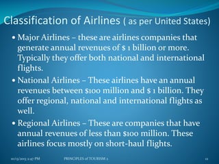 Classification of Airlines ( as per United States)
 Major Airlines – these are airlines companies that

generate annual revenues of $ 1 billion or more.
Typically they offer both national and international
flights.
 National Airlines – These airlines have an annual
revenues between $100 million and $ 1 billion. They
offer regional, national and international flights as
well.
 Regional Airlines – These are companies that have
annual revenues of less than $100 million. These
airlines focus mostly on short-haul flights.
10/13/2013 2:47 PM

PRINCIPLES of TOURISM 2

12

 