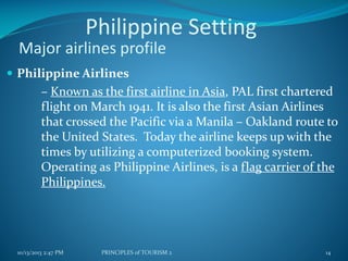 Philippine Setting
Major airlines profile
 Philippine Airlines

– Known as the first airline in Asia, PAL first chartered
flight on March 1941. It is also the first Asian Airlines
that crossed the Pacific via a Manila – Oakland route to
the United States. Today the airline keeps up with the
times by utilizing a computerized booking system.
Operating as Philippine Airlines, is a flag carrier of the
Philippines.

10/13/2013 2:47 PM

PRINCIPLES of TOURISM 2

14

 