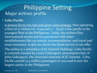 Philippine Setting
Major airlines profile
 Cebu Pacific
- is known for its low fare and great value strategy. Now operating

a fleet of 21 Airbus (10 –A319 and 11 – A320) Cebu pacific is the
youngest fleet in the Philippines. Today, the airlines flies
international routes and has partnered with other
establishments like car rentals, accommodation, and travel and
tours insurance, to give its clients the finest service it can offer.
- The airline is a subsidiary of JG Summit Holdings. Cebu Pacific
is currently headed by Lance Gokongwei, presumptive heir of
John Gokongwei, the chairman emeritus of JG Summit. Cebu
Pacific carried 12,3 million passengers in 2012 and is now the
largest carrier in the Philippines.
10/13/2013 2:47 PM

PRINCIPLES of TOURISM 2

16

 