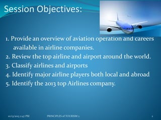 Session Objectives:
1. Provide an overview of aviation operation and careers
available in airline companies.
2. Review the top airline and airport around the world.
3. Classify airlines and airports
4. Identify major airline players both local and abroad
5. Identify the 2013 top Airlines company.

10/13/2013 2:47 PM

PRINCIPLES of TOURISM 2

2

 
