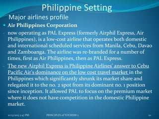 Philippine Setting
Major airlines profile
 Air Philippines Corporation
- now operating as PAL Express (formerly Airphil Express, Air

Philippines), is a low-cost airline that operates both domestic
and international scheduled services from Manila, Cebu, Davao
and Zamboanga. The airline was re-branded for a number of
times, first as Air Philippines, then as PAL Express.
- The new Airphil Express is Philippine Airlines' answer to Cebu
Pacific Air's dominance on the low cost travel market in the
Philippines which significantly shrunk its market share and
relegated it to the no. 2 spot from its dominant no. 1 position
since inception. It allowed PAL to focus on the premium market
where it does not have competition in the domestic Philippine
market.
10/13/2013 2:47 PM

PRINCIPLES of TOURISM 2

20

 
