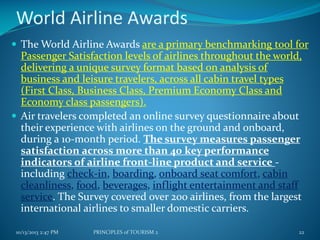 World Airline Awards
 The World Airline Awards are a primary benchmarking tool for

Passenger Satisfaction levels of airlines throughout the world,
delivering a unique survey format based on analysis of
business and leisure travelers, across all cabin travel types
(First Class, Business Class, Premium Economy Class and
Economy class passengers).
 Air travelers completed an online survey questionnaire about
their experience with airlines on the ground and onboard,
during a 10-month period. The survey measures passenger
satisfaction across more than 40 key performance
indicators of airline front-line product and service including check-in, boarding, onboard seat comfort, cabin
cleanliness, food, beverages, inflight entertainment and staff
service. The Survey covered over 200 airlines, from the largest
international airlines to smaller domestic carriers.
10/13/2013 2:47 PM

PRINCIPLES of TOURISM 2

22

 