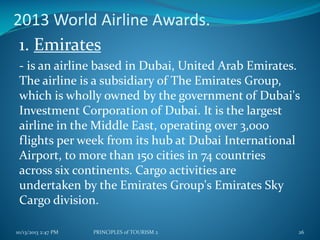 2013 World Airline Awards.
1. Emirates
- is an airline based in Dubai, United Arab Emirates.
The airline is a subsidiary of The Emirates Group,
which is wholly owned by the government of Dubai's
Investment Corporation of Dubai. It is the largest
airline in the Middle East, operating over 3,000
flights per week from its hub at Dubai International
Airport, to more than 150 cities in 74 countries
across six continents. Cargo activities are
undertaken by the Emirates Group's Emirates Sky
Cargo division.
10/13/2013 2:47 PM

PRINCIPLES of TOURISM 2

26

 