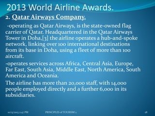 2013 World Airline Awards.
2. Qatar Airways Company.
-operating as Qatar Airways, is the state-owned flag
carrier of Qatar. Headquartered in the Qatar Airways
Tower in Doha,[3] the airline operates a hub-and-spoke
network, linking over 100 international destinations
from its base in Doha, using a fleet of more than 100
aircraft.
-operates services across Africa, Central Asia, Europe,
Far East, South Asia, Middle East, North America, South
America and Oceania.
The airline has more than 20,000 staff, with 14,000
people employed directly and a further 6,000 in its
subsidiaries.
10/13/2013 2:47 PM

PRINCIPLES of TOURISM 2

28

 