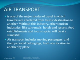 AIR TRANSPORT
 is one of the major modes of travel in which
travelers are chartered from tourist destination to
another. Without this industry, other tourism
industries, like car rentals, hotels and resorts, food

establishments and tourist spots, will be at a
standstill.
 Air transport includes moving passengers, and
their personal belongings, from one location to
another by plane.

10/13/2013 2:47 PM

PRINCIPLES of TOURISM 2

3

 