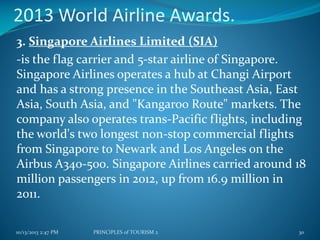 2013 World Airline Awards.
3. Singapore Airlines Limited (SIA)
-is the flag carrier and 5-star airline of Singapore.
Singapore Airlines operates a hub at Changi Airport
and has a strong presence in the Southeast Asia, East
Asia, South Asia, and "Kangaroo Route" markets. The
company also operates trans-Pacific flights, including
the world's two longest non-stop commercial flights
from Singapore to Newark and Los Angeles on the
Airbus A340-500. Singapore Airlines carried around 18
million passengers in 2012, up from 16.9 million in
2011.
10/13/2013 2:47 PM

PRINCIPLES of TOURISM 2

30

 