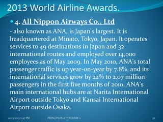 2013 World Airline Awards.
 4. All Nippon Airways Co., Ltd
- also known as ANA, is Japan's largest. It is
headquartered at Minato, Tokyo, Japan. It operates
services to 49 destinations in Japan and 32
international routes and employed over 14,000
employees as of May 2009. In May 2010, ANA's total
passenger traffic is up year-on-year by 7.8%, and its
international services grow by 22% to 2.07 million
passengers in the first five months of 2010. ANA's
main international hubs are at Narita International
Airport outside Tokyo and Kansai International
Airport outside Osaka.
10/13/2013 2:47 PM

PRINCIPLES of TOURISM 2

32

 