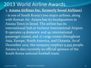 2013 World Airline Awards.
5. Asiana Airlines Inc. formerly Seoul Airlines)
- is one of South Korea's two major airlines, along
with Korean Air. Asiana has its headquarters in
Asiana Town in Seoul. The airline has its
international hub at Incheon International Airport.
It operates 14 domestic and 90 international
passenger routes, and 27 cargo routes throughout
Asia, Europe, North America, and Oceania. As of
December 2012, the company employs 9,595 people.
Asiana is also currently an official sponsor of the
South Korea national football team.

10/13/2013 2:47 PM

PRINCIPLES of TOURISM 2

34

 