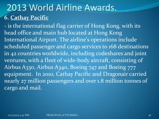 2013 World Airline Awards.
6. Cathay Pacific
- is the international flag carrier of Hong Kong, with its
head office and main hub located at Hong Kong
International Airport. The airline's operations include
scheduled passenger and cargo services to 168 destinations
in 42 countries worldwide, including codeshares and joint
ventures, with a fleet of wide-body aircraft, consisting of
Airbus A330, Airbus A340, Boeing 747 and Boeing 777
equipment. In 2010, Cathay Pacific and Dragonair carried
nearly 27 million passengers and over 1.8 million tonnes of
cargo and mail.

10/13/2013 2:47 PM

PRINCIPLES of TOURISM 2

36

 
