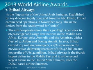 2013 World Airline Awards.
7. Etihad Airways
-is the flag carrier of the United Arab Emirates. Established
by Royal decree in July 2003 and based in Abu Dhabi, Etihad
commenced operations in November 2003. The name
derives from the Arabic word for "union"
 The airline operates more than 1,300 flights per week to
86 passenger and cargo destinations in the Middle East,
Africa, Europe, Asia, Australia and the Americas, with a
fleet of 72 Airbus and Boeing aircraft. In 2012, Etihad
carried 10.3 million passengers, a 23% increase on the
previous year, delivering revenues of US$ 4.8 billion and
net profits of US$ 42 million. Etihad Airways is the fourth
largest airline in the Middle East and it is the second
largest airline in the United Arab Emirates, after the
Dubai-based airline Emirates.
10/13/2013 2:47 PM

PRINCIPLES of TOURISM 2

38

 