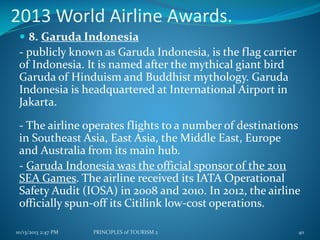 2013 World Airline Awards.
 8. Garuda Indonesia

- publicly known as Garuda Indonesia, is the flag carrier
of Indonesia. It is named after the mythical giant bird
Garuda of Hinduism and Buddhist mythology. Garuda
Indonesia is headquartered at International Airport in
Jakarta.

- The airline operates flights to a number of destinations
in Southeast Asia, East Asia, the Middle East, Europe
and Australia from its main hub.
- Garuda Indonesia was the official sponsor of the 2011
SEA Games. The airline received its IATA Operational
Safety Audit (IOSA) in 2008 and 2010. In 2012, the airline
officially spun-off its Citilink low-cost operations.
10/13/2013 2:47 PM

PRINCIPLES of TOURISM 2

40

 