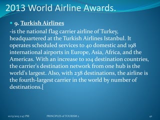 2013 World Airline Awards.
 9. Turkish Airlines

-is the national flag carrier airline of Turkey,
headquartered at the Turkish Airlines Istanbul. It
operates scheduled services to 40 domestic and 198
international airports in Europe, Asia, Africa, and the
Americas. With an increase to 104 destination countries,
the carrier's destination network from one hub is the
world's largest. Also, with 238 destinations, the airline is
the fourth-largest carrier in the world by number of
destinations.[

10/13/2013 2:47 PM

PRINCIPLES of TOURISM 2

42

 