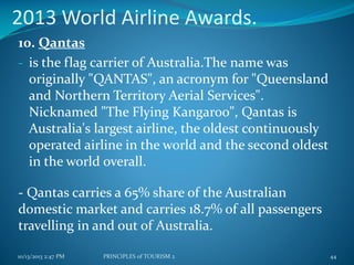 2013 World Airline Awards.
10. Qantas
- is the flag carrier of Australia.The name was
originally "QANTAS", an acronym for "Queensland
and Northern Territory Aerial Services".
Nicknamed "The Flying Kangaroo", Qantas is
Australia's largest airline, the oldest continuously
operated airline in the world and the second oldest
in the world overall.
- Qantas carries a 65% share of the Australian
domestic market and carries 18.7% of all passengers
travelling in and out of Australia.
10/13/2013 2:47 PM

PRINCIPLES of TOURISM 2

44

 