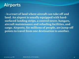Airports
- is a tract of land where aircraft can take off and
land. An airport is usually equipped with hardsurfaced landing strips, a control tower, hangars,
aircraft maintenance and refueling facilities, and
cargo. Airports, for millions of people, are jump-off
points to travel from one destination to another.

10/13/2013 2:47 PM

PRINCIPLES of TOURISM 2

45

 