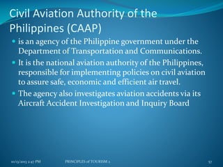 Civil Aviation Authority of the
Philippines (CAAP)
 is an agency of the Philippine government under the

Department of Transportation and Communications.
 It is the national aviation authority of the Philippines,
responsible for implementing policies on civil aviation
to assure safe, economic and efficient air travel.
 The agency also investigates aviation accidents via its
Aircraft Accident Investigation and Inquiry Board

10/13/2013 2:47 PM

PRINCIPLES of TOURISM 2

57

 