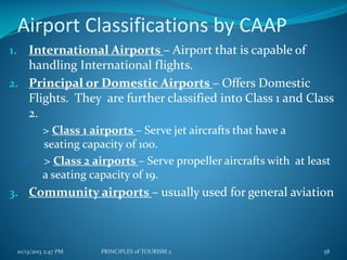 Airport Classifications by CAAP
1. International Airports – Airport that is capable of

handling International flights.
2. Principal or Domestic Airports – Offers Domestic
Flights. They are further classified into Class 1 and Class
2.
1.
2.

> Class 1 airports – Serve jet aircrafts that have a
seating capacity of 100.
> Class 2 airports – Serve propeller aircrafts with at least
a seating capacity of 19.

3. Community airports – usually used for general aviation

10/13/2013 2:47 PM

PRINCIPLES of TOURISM 2

58

 