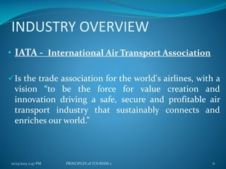 INDUSTRY OVERVIEW
• IATA - International Air Transport Association
Is the trade association for the world's airlines, with a

vision “to be the force for value creation and
innovation driving a safe, secure and profitable air
transport industry that sustainably connects and
enriches our world.”

10/13/2013 2:47 PM

PRINCIPLES of TOURISM 2

6

 