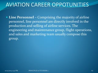 AVIATION CAREER OPPOTUNITIES
 Line Personnel – Comprising the majority of airline

personnel, line personnel are directly involved in the
production and selling of airline services. The
engineering and maintenance group, flight operations,
and sales and marketing team usually compose this
group.

10/13/2013 2:47 PM

PRINCIPLES of TOURISM 2

67

 