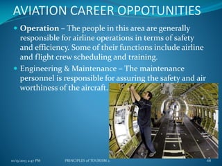 AVIATION CAREER OPPOTUNITIES
 Operation – The people in this area are generally

responsible for airline operations in terms of safety
and efficiency. Some of their functions include airline
and flight crew scheduling and training.
 Engineering & Maintenance – The maintenance
personnel is responsible for assuring the safety and air
worthiness of the aircraft.

10/13/2013 2:47 PM

PRINCIPLES of TOURISM 2

68

 