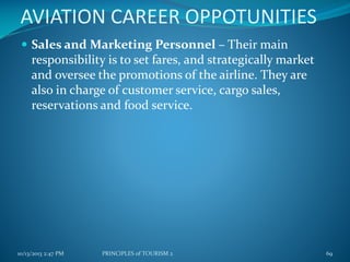 AVIATION CAREER OPPOTUNITIES
 Sales and Marketing Personnel – Their main

responsibility is to set fares, and strategically market
and oversee the promotions of the airline. They are
also in charge of customer service, cargo sales,
reservations and food service.

10/13/2013 2:47 PM

PRINCIPLES of TOURISM 2

69

 