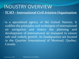 INDUSTRY OVERVIEW
• ICAO - International Civil Aviation Organization
is a specialized agency of the United Nations. It
codifies the principles and techniques of international
air navigation and fosters the planning and
development of international air transport to ensure
safe and orderly growth. Its headquarters are located
in the Quartier International of Montreal, Quebec,

Canada.

10/13/2013 2:47 PM

PRINCIPLES of TOURISM 2

7

 